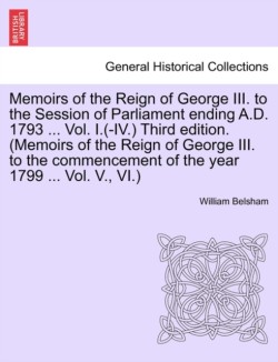 Memoirs of the Reign of George III. to the Session of Parliament Ending A.D. 1793 ... Vol. I.(-IV.) Third Edition. (Memoirs of the Reign of George III. to the Commencement of the Year 1799 ... Vol. V., VI.)
