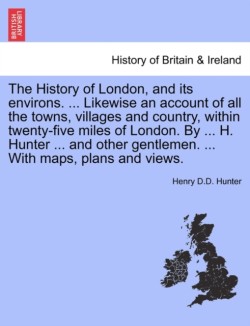 History of London, and its environs. ... Likewise an account of all the towns, villages and country, within twenty-five miles of London. By ... H. Hunter ... and other gentlemen. ... With maps, plans and views. VOL. I