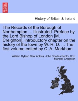 Records of the Borough of Northampton ... Illustrated. Preface by the Lord Bishop of London [M. Creighton], introductory chapter on the history of the town by W. R. D. ... The first volume edited by C. A. Markham