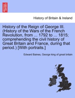 History of the Reign of George III. (History of the Wars of the French Revolution, from ... 1792 to ... 1815; comprehending the civil history of Great Britain and France, during that period.) [With portraits.]