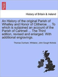 History of the original Parish of Whalley and Honor of Clitheroe. ... To which is subjoined an account of the Parish of Cartmell ... With additional engravings. Volume II. Fourth Edition, Revised and Enlarged.