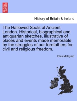 Hallowed Spots of Ancient London. Historical, Biographical and Antiquarian Sketches, Illustrative of Places and Events Made Memorable by the Struggles of Our Forefathers for Civil and Religious Freedom.