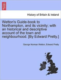 Wetton's Guide-Book to Northampton, and Its Vicinity; With an Historical and Descriptive Account of the Town and Neighbourhood. [By Edward Pretty.]