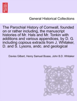 Parochial History of Cornwall, founded on or rather including, the manuscript histories of Mr. Hals and Mr. Tonkin with additions and various appendices, by D. G. including copious extracts from J. Whitaker, D. and S. Lysons, andc. VOL. I