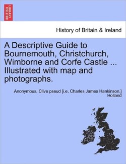 Descriptive Guide to Bournemouth, Christchurch, Wimborne and Corfe Castle ... Illustrated with Map and Photographs.