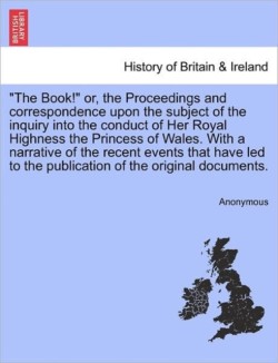 "The Book!" Or, the Proceedings and Correspondence Upon the Subject of the Inquiry Into the Conduct of Her Royal Highness the Princess of Wales. with a Narrative of the Recent Events That Have Led to the Publication of the Original Documents.