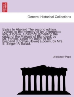 Eloisa to Abelard the Second Edition. (Verses to the Memory of an Unfortunate Lady.-Florelio, a Pastoral Lamenting the Death of the Marquis of Blandford, by Mr. Fenton.-Upon the Death of Her Husband [Thomas Rowe] a Poem, by Mrs. E. Singer.-A Ballad.