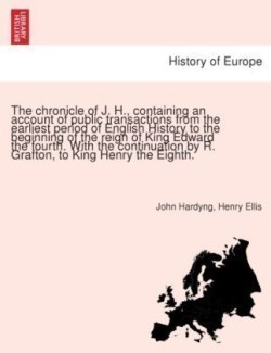 Chronicle of J. H., Containing an Account of Public Transactions from the Earliest Period of English History to the Beginning of the Reign of King Edward the Fourth. with the Continuation by R. Grafton, to King Henry the Eighth.