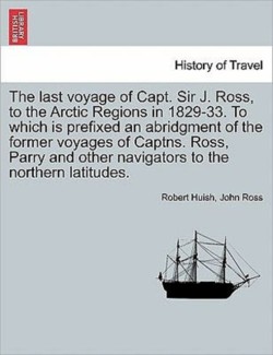 last voyage of Capt. Sir J. Ross, to the Arctic Regions in 1829-33. To which is prefixed an abridgment of the former voyages of Captns. Ross, Parry and other navigators to the northern latitudes.