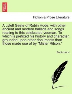 Lytell Geste of Robin Hode, with Other Ancient and Modern Ballads and Songs Relating to This Celebrated Yeoman. to Which Is Prefixed His History and Character, Grounded Upon Other Documents Than Those Made Use of by Mister Ritson. Vol. I.