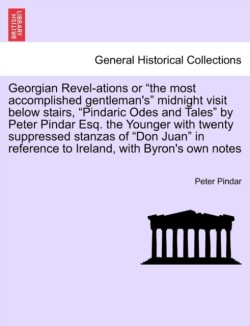 Georgian Revel-Ations or the Most Accomplished Gentleman's Midnight Visit Below Stairs, Pindaric Odes and Tales by Peter Pindar Esq. the Younger with Twenty Suppressed Stanzas of Don Juan in Reference to Ireland, with Byron's Own Notes