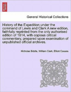 History of the Expedition Under the Command of Lewis and Clark a New Edition, Faithfully Reprinted from the Only Authorised Edition of 1814, Copious Critical Commentary, Prepared Upon Examination of Unpublished Official Archives. Vol. I. a New Edition.