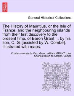 History of Mauritius, or the Isle of France, and the Neighbouring Islands from Their First Discovery to the Present Time, of Baron Grant ... by His Son, C. G. [Assisted by W. Combe]. Illustrated with Maps.