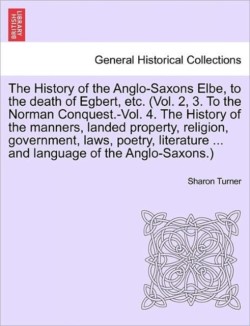 History of the Anglo-Saxons Elbe, to the death of Egbert, etc. The History of the manners, landed property, religion, government, laws, poetry, literature ... and language of the Anglo-Saxons. Vol. III. The Third Edition.