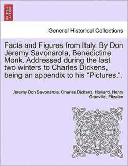 Facts and Figures from Italy. by Don Jeremy Savonarola, Benedictine Monk. Addressed During the Last Two Winters to Charles Dickens, Being an Appendix to His "Pictures.."