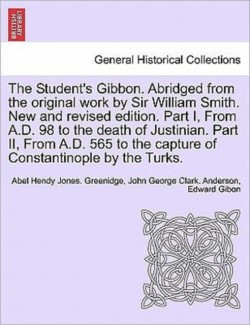 Student's Gibbon. Abridged from the Original Work by Sir William Smith. New and Revised Edition. Part I, from A.D. 98 to the Death of Justinian. Part II, from A.D. 565 to the Capture of Constantinople by the Turks. Part II, New Edition