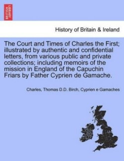 Court and Times of Charles the First; Illustrated by Authentic and Confidential Letters, from Various Public and Private Collections; Including Memoirs of the Mission in England of the Capuchin Friars by Father Cyprien de Gamache. Vol. I