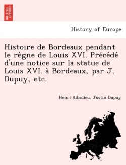 Histoire de Bordeaux Pendant Le Re Gne de Louis XVI. Pre Ce de D'Une Notice Sur La Statue de Louis XVI. a Bordeaux, Par J. Dupuy, Etc.