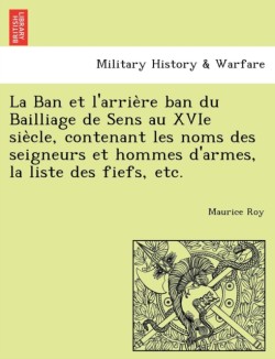 Ban et l'arrie&#768;re ban du Bailliage de Sens au XVIe sie&#768;cle, contenant les noms des seigneurs et hommes d'armes, la liste des fiefs, etc.