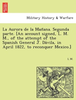 La Aurora de la Man&#771;ana. Segunda parte. [An account signed, L. M. M., of the attempt of the Spanish General J. Da&#769;vila, in April 1822, to reconquer Mexico.]