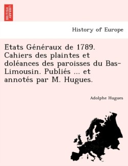 E Tats GE Ne Raux de 1789. Cahiers Des Plaintes Et Dole Ances Des Paroisses Du Bas-Limousin. Publie S ... Et Annote S Par M. Hugues.