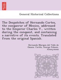 Despatches of Hernando Cortes, the Conqueror of Mexico, Addressed to the Emperor Charles V., Written During the Conquest, and Containing a Narrative of Its Events. Translated from the Original Spanish.