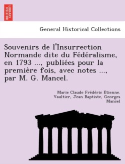 Souvenirs de L'Insurrection Normande Dite Du Fe de Ralisme, En 1793 ..., Publie Es Pour La Premie Re Fois, Avec Notes ..., Par M. G. Mancel.