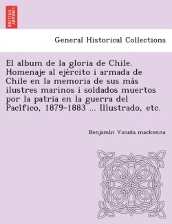 El album de la gloria de Chile. Homenaje al ejército i armada de Chile en la memoria de sus más ilustres marinos i soldados muertos por la patria en la guerra del Pacífico, 1879-1883 ... Illustrado, etc.