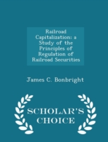 Railroad Capitalization; A Study of the Principles of Regulation of Railroad Securities - Scholar's Choice Edition