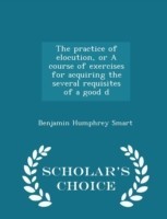Practice of Elocution, or a Course of Exercises for Acquiring the Several Requisites of a Good D - Scholar's Choice Edition
