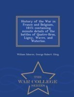 History of the War in France and Belgium, 1815; containing minute details of the battles of Quatre-Bras, Ligny, Wavre, and Waterloo. - War College Series