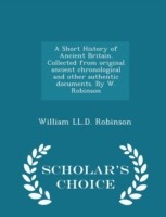 Short History of Ancient Britain. Collected from Original Ancient Chronological and Other Authentic Documents. by W. Robinson - Scholar's Choice Edition