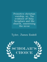 Primitive Christian Worship, Or, the Evidence of Holy Scripture and the Church, Concerning the Invoc - Scholar's Choice Edition