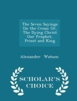 Seven Sayings on the Cross; Or, the Dying Christ Our Prophet, Priest and King - Scholar's Choice Edition