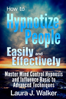 How to Hypnotize People Easily and Effectively: Master Mind Control Hypnosis and Influence Basic to Advanced Techniques