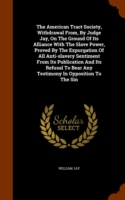 American Tract Society, Withdrawal From, by Judge Jay, on the Ground of Its Alliance with the Slave Power, Proved by the Expurgation of All Anti-Slavery Sentiment from Its Publication and Its Refusal to Bear Any Testimony in Opposition to the Sin