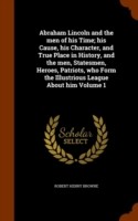 Abraham Lincoln and the Men of His Time; His Cause, His Character, and True Place in History, and the Men, Statesmen, Heroes, Patriots, Who Form the Illustrious League about Him Volume 1