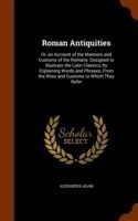 Roman Antiquities Or, an Account of the Manners and Customs of the Romans: Designed to Illustrate the Latin Classics, by Explaining Words and Phrases, from the Rites and Customs to Which They Refer