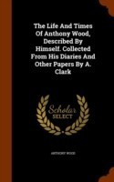 Life and Times of Anthony Wood, Described by Himself. Collected from His Diaries and Other Papers by A. Clark