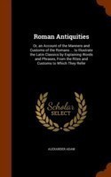 Roman Antiquities Or, an Account of the Manners and Customs of the Romans ... to Illustrate the Latin Classics by Explaining Words and Phrases, from the Rites and Customs to Which They Refer