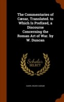 Commentaries of Caesar, Translated. to Which Is Prefixed, a Discourse Concerning the Roman Art of War. by W. Duncan