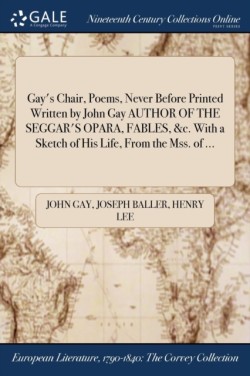 Gay's Chair, Poems, Never Before Printed Written by John Gay AUTHOR OF THE SEGGAR'S OPARA, FABLES, &c. With a Sketch of His Life, From the Mss. of ...