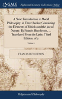 Short Introduction to Moral Philosophy, in Three Books; Containing the Elements of Ethicks and the law of Nature. By Francis Hutcheson, ... Translated From the Latin. Third Edition. of 2; Volume 1