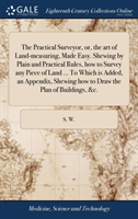 Practical Surveyor, or, the art of Land-measuring, Made Easy. Shewing by Plain and Practical Rules, how to Survey any Piece of Land ... To Which is Added, an Appendix, Shewing how to Draw the Plan of Buildings, &c.