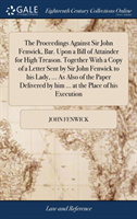 Proceedings Against Sir John Fenwick, Bar. Upon a Bill of Attainder for High Treason. Together With a Copy of a Letter Sent by Sir John Fenwick to his Lady, ... As Also of the Paper Delivered by him ... at the Place of his Execution