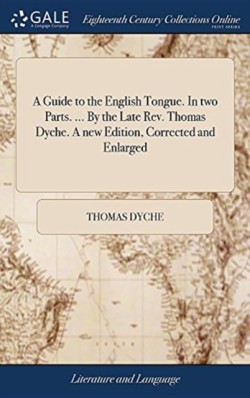 Guide to the English Tongue. In two Parts. ... By the Late Rev. Thomas Dyche. A new Edition, Corrected and Enlarged
