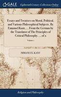 Essays and Treatises on Moral, Political, and Various Philosophical Subjects. By Emanuel Kant, ... From the German by the Translator of The Principles of Critical Philosophy. ... of 2; Volume 1