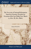 Necessity of National Reformation Stated in a Sermon, Preached on Occasion of the Late Public Fast, March 13. 1800. By Alex. Black,