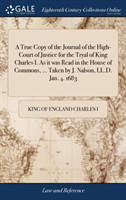 True Copy of the Journal of the High-Court of Justice for the Tryal of King Charles I. As it was Read in the House of Commons, ... Taken by J. Nalson, LL.D. Jan. 4. 1683