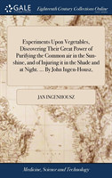 Experiments Upon Vegetables, Discovering Their Great Power of Purifying the Common air in the Sun-shine, and of Injuring it in the Shade and at Night. ... By John Ingen-Housz,